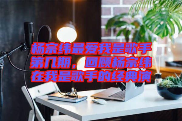 楊宗緯最?lèi)?ài)我是歌手第幾期，回顧楊宗緯在我是歌手的經(jīng)典演