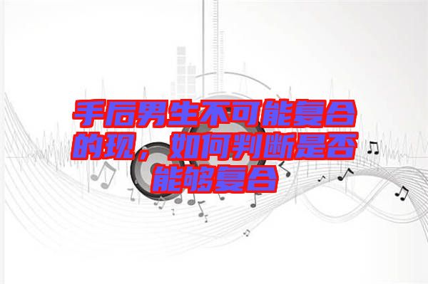 手后男生不可能復(fù)合的現(xiàn)，如何判斷是否能夠復(fù)合