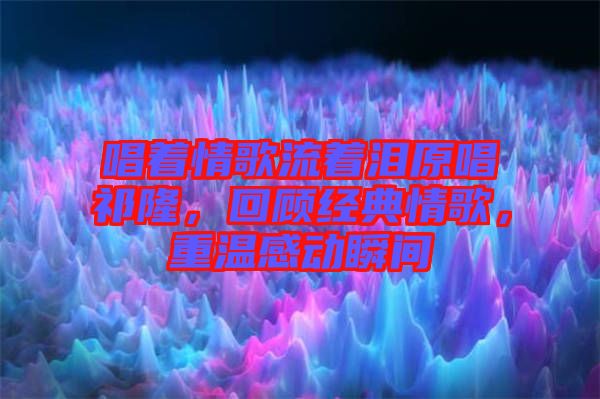 唱著情歌流著淚原唱祁隆，回顧經(jīng)典情歌，重溫感動瞬間
