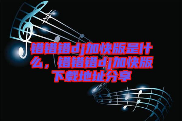 錯(cuò)錯(cuò)錯(cuò)dj加快版是什么，錯(cuò)錯(cuò)錯(cuò)dj加快版下載地址分享