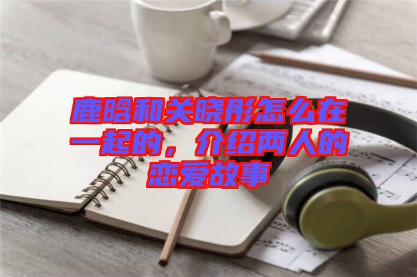 鹿晗和關(guān)曉彤怎么在一起的，介紹兩人的戀愛故事