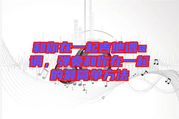 和你在一起吉他譜a調(diào)，彈奏和你在一起的最簡單方法