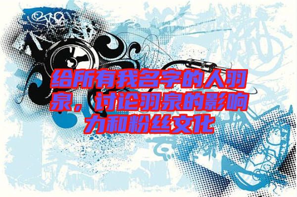 給所有我名字的人羽泉，討論羽泉的影響力和粉絲文化