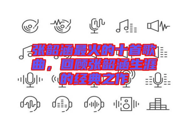 張韶涵最火的十首歌曲，回顧張韶涵生涯的經(jīng)典之作