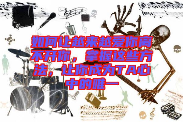 如何讓越來越愛你離不開你，掌握這些方法，讓你成為TA心中的唯一
