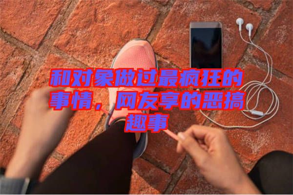 和對(duì)象做過(guò)最瘋狂的事情，網(wǎng)友享的惡搞趣事