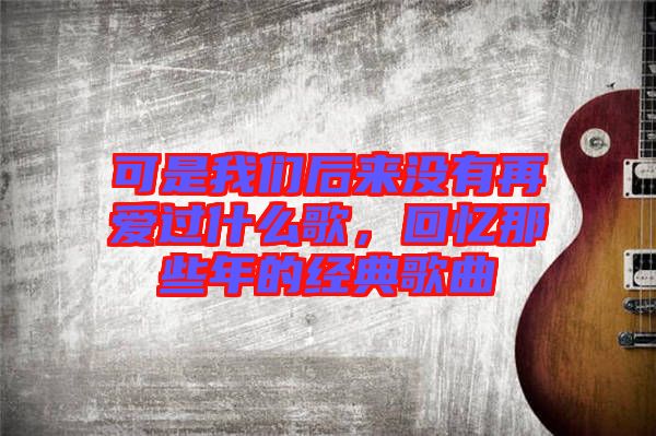 可是我們后來沒有再愛過什么歌，回憶那些年的經(jīng)典歌曲