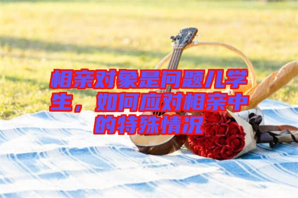 相親對(duì)象是問題兒學(xué)生，如何應(yīng)對(duì)相親中的特殊情況