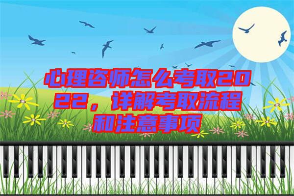 心理咨師怎么考取2022，詳解考取流程和注意事項(xiàng)