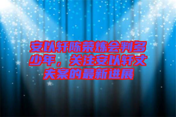 安以軒陳榮煉會判多少年，關(guān)注安以軒丈夫案的最新進展