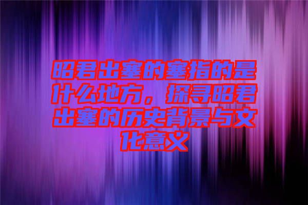 昭君出塞的塞指的是什么地方，探尋昭君出塞的歷史背景與文化意義