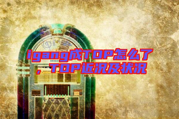 igang成TOP怎么了，TOP近況及狀況