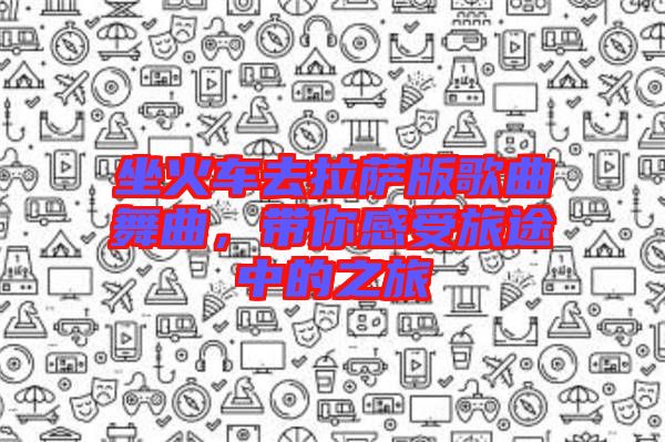 坐火車去拉薩版歌曲舞曲，帶你感受旅途中的之旅