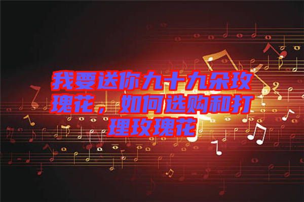 我要送你九十九朵玫瑰花，如何選購和打理玫瑰花