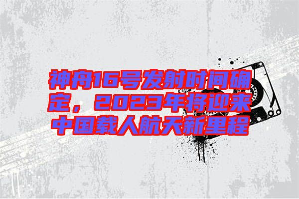 神舟16號發(fā)射時間確定，2023年將迎來中國載人航天新里程