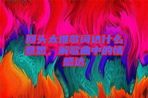回頭太難歌詞達什么意思，解歌曲中的情感達