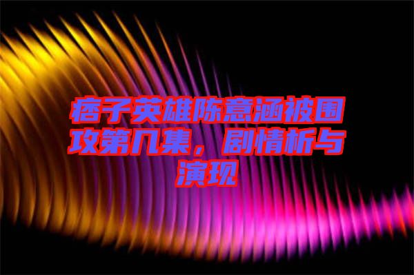 痞子英雄陳意涵被圍攻第幾集，劇情析與演現(xiàn)