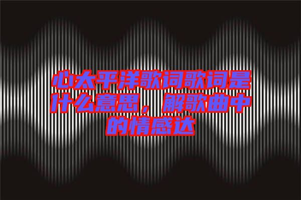 心太平洋歌詞歌詞是什么意思，解歌曲中的情感達(dá)