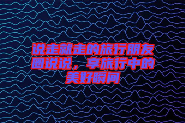 說走就走的旅行朋友圈說說，享旅行中的美好瞬間