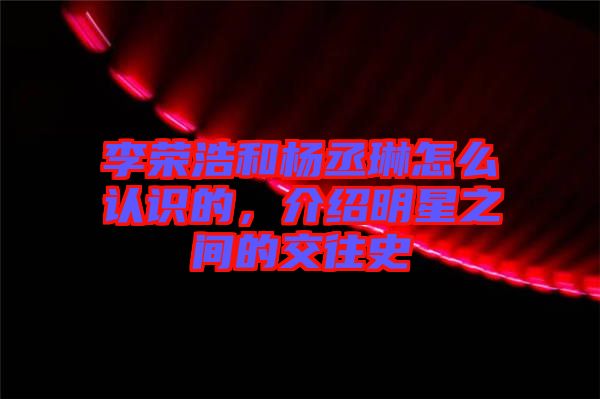 李榮浩和楊丞琳怎么認(rèn)識(shí)的，介紹明星之間的交往史