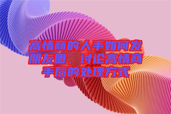 高情商的人手如何發(fā)朋友圈，討論高情商手后的處理方式