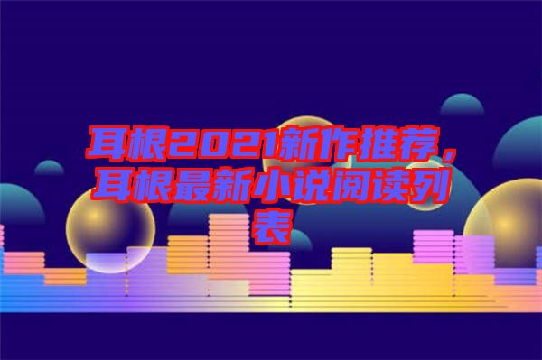 耳根2021新作推薦，耳根最新小說閱讀列表