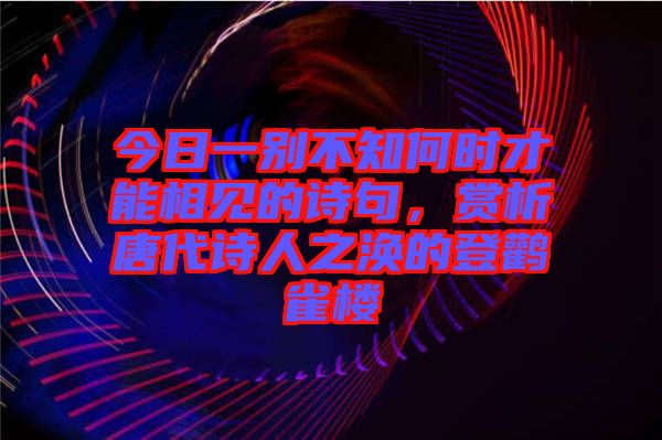 今日一別不知何時(shí)才能相見的詩(shī)句，賞析唐代詩(shī)人之渙的登鸛雀樓