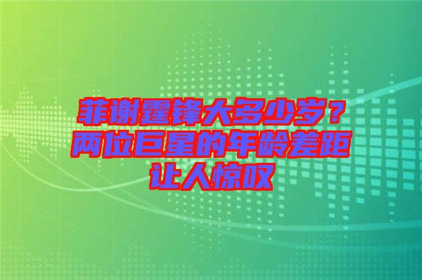 菲謝霆鋒大多少歲？?jī)晌痪扌堑哪挲g差距讓人驚嘆