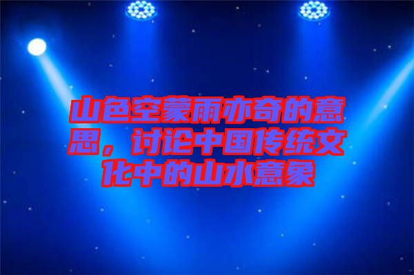 山色空蒙雨亦奇的意思，討論中國(guó)傳統(tǒng)文化中的山水意象