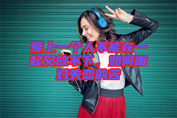 愛上一個人不能在一起又放不下，如何面對失戀的苦