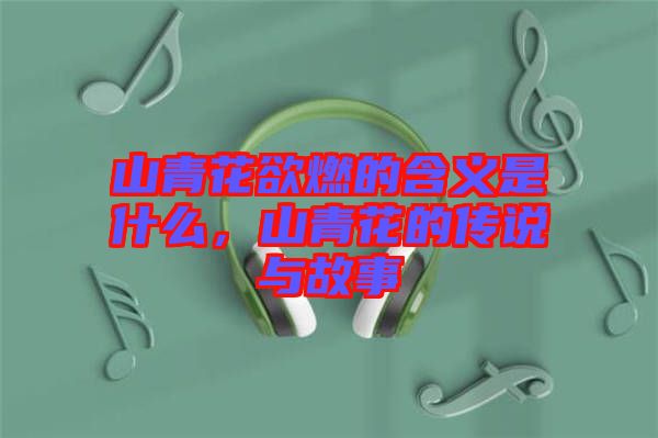 山青花欲燃的含義是什么，山青花的傳說與故事