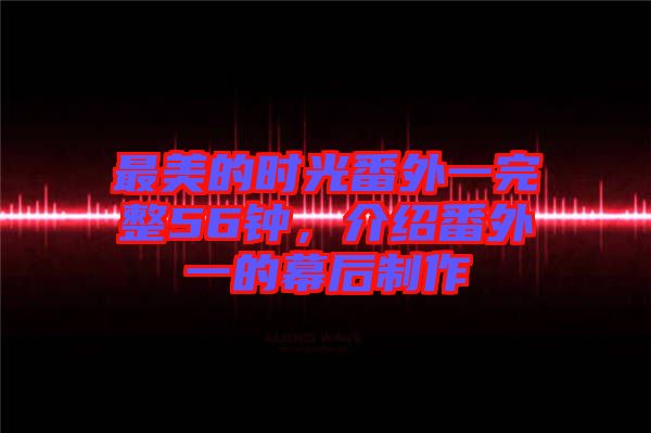 最美的時(shí)光番外一完整56鐘，介紹番外一的幕后制作