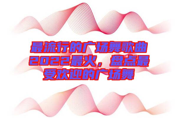 最流行的廣場(chǎng)舞歌曲2022最火，盤(pán)點(diǎn)最受歡迎的廣場(chǎng)舞