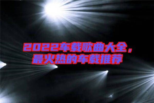 2022車載歌曲大全，最火熱的車載推薦