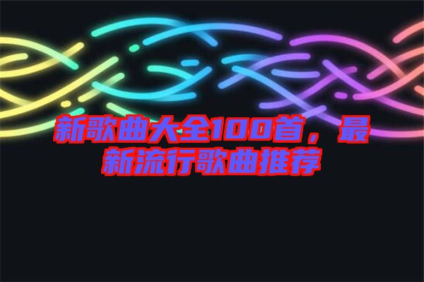 新歌曲大全100首，最新流行歌曲推薦
