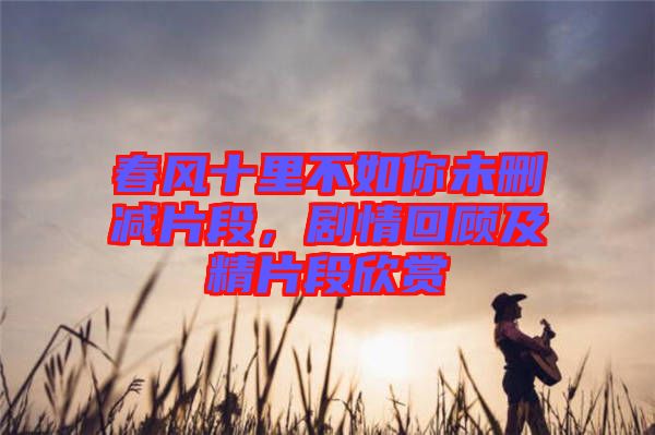 春風(fēng)十里不如你未刪減片段，劇情回顧及精片段欣賞