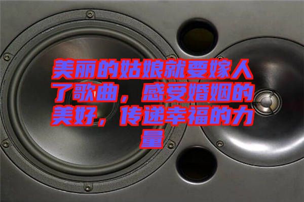美麗的姑娘就要嫁人了歌曲，感受婚姻的美好，傳遞幸福的力量