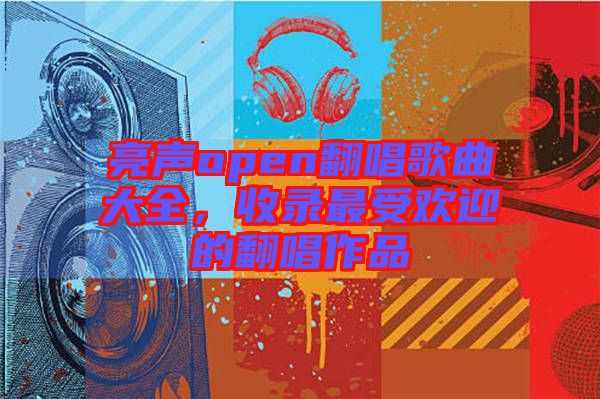 亮聲open翻唱歌曲大全，收錄最受歡迎的翻唱作品
