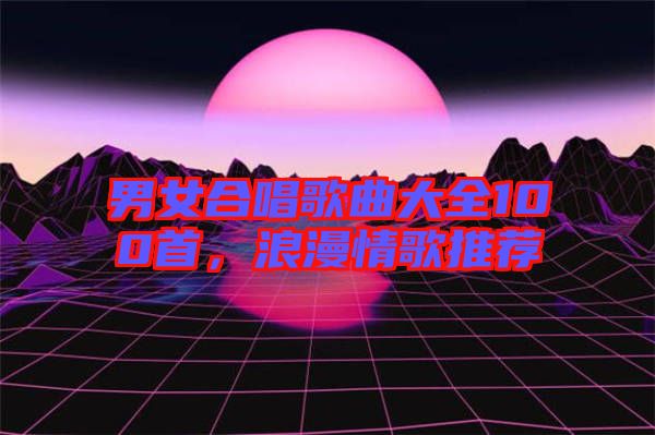 男女合唱歌曲大全100首，浪漫情歌推薦