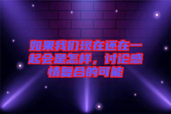 如果我們現(xiàn)在還在一起會是怎樣，討論感情復(fù)合的可能