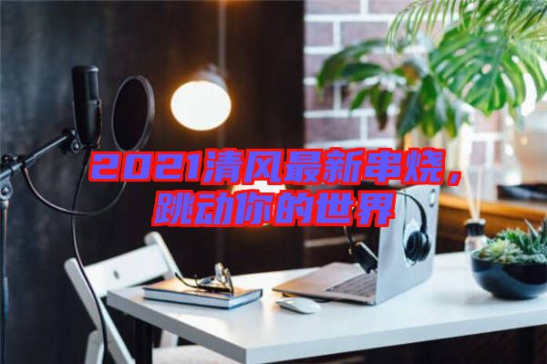 2021清風(fēng)最新串燒，跳動你的世界