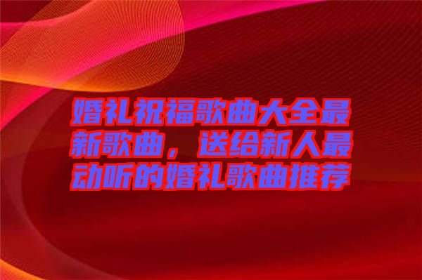 婚禮祝福歌曲大全最新歌曲，送給新人最動(dòng)聽(tīng)的婚禮歌曲推薦