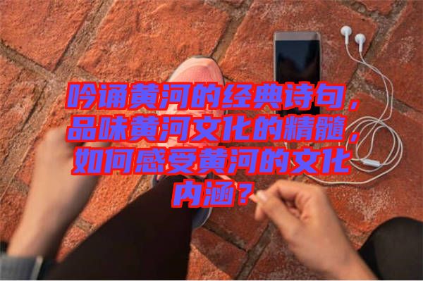 吟誦黃河的經(jīng)典詩(shī)句，品味黃河文化的精髓，如何感受黃河的文化內(nèi)涵？