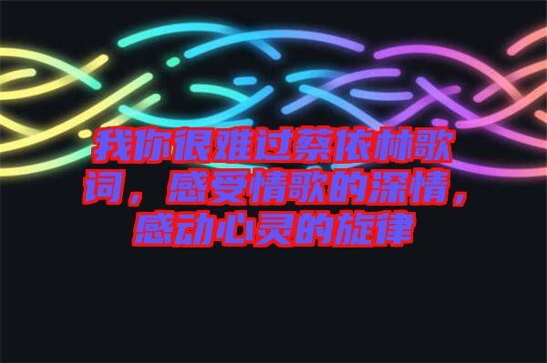 我你很難過蔡依林歌詞，感受情歌的深情，感動(dòng)心靈的旋律