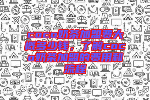 coco奶茶加盟費(fèi)大概多少錢，了解coco奶茶加盟的費(fèi)用和流程