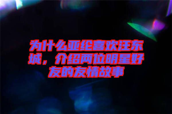 為什么亞綸喜歡汪東城，介紹兩位明星好友的友情故事