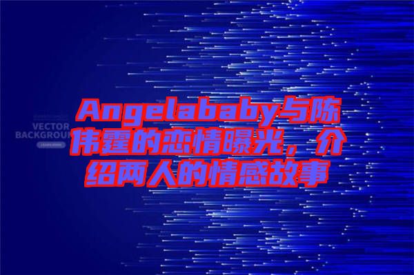 Angelababy與陳偉霆的戀情曝光，介紹兩人的情感故事