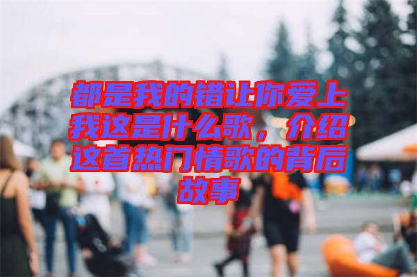 都是我的錯(cuò)讓你愛(ài)上我這是什么歌，介紹這首熱門情歌的背后故事