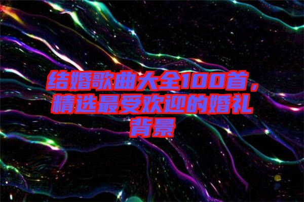結婚歌曲大全100首，精選最受歡迎的婚禮背景