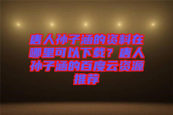 唐人孫子涵的資料在哪里可以下載？唐人孫子涵的百度云資源推薦
